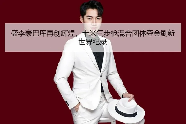 盛李豪巴库再创辉煌，十米气步枪混合团体夺金刷新世界纪录